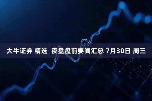 大牛证券 精选  夜盘盘前要闻汇总 7月30日 周三