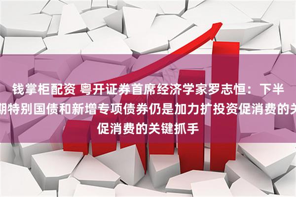 钱掌柜配资 粤开证券首席经济学家罗志恒：下半年超长期特别国债和新增专项债券仍是加力扩投资促消费的关键抓手