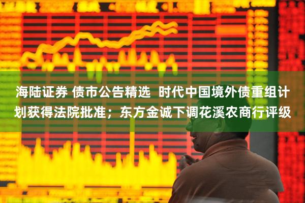 海陆证券 债市公告精选  时代中国境外债重组计划获得法院批准；东方金诚下调花溪农商行评级