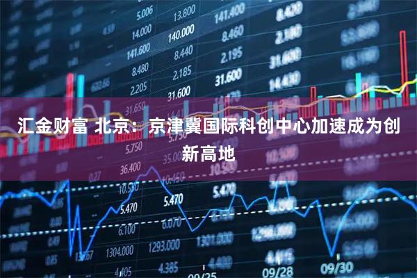 汇金财富 北京：京津冀国际科创中心加速成为创新高地
