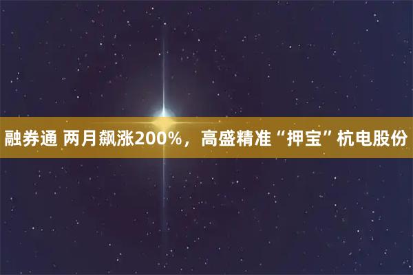 融券通 两月飙涨200%，高盛精准“押宝”杭电股份