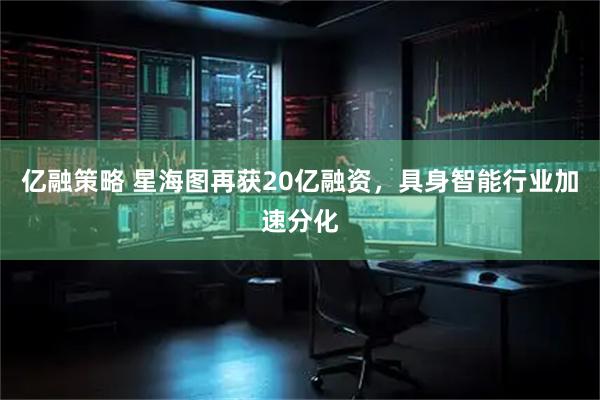 亿融策略 星海图再获20亿融资，具身智能行业加速分化