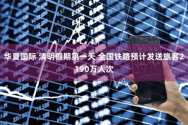 华夏国际 清明假期第一天 全国铁路预计发送旅客2190万人次