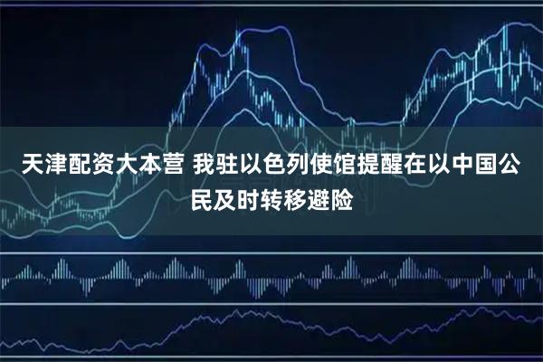 天津配资大本营 我驻以色列使馆提醒在以中国公民及时转移避险
