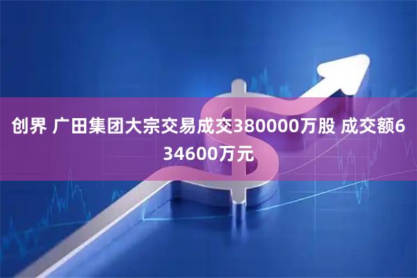 创界 广田集团大宗交易成交380000万股 成交额634600万元