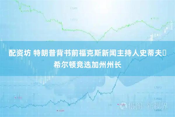 配资坊 特朗普背书前福克斯新闻主持人史蒂夫・希尔顿竞选加州州长