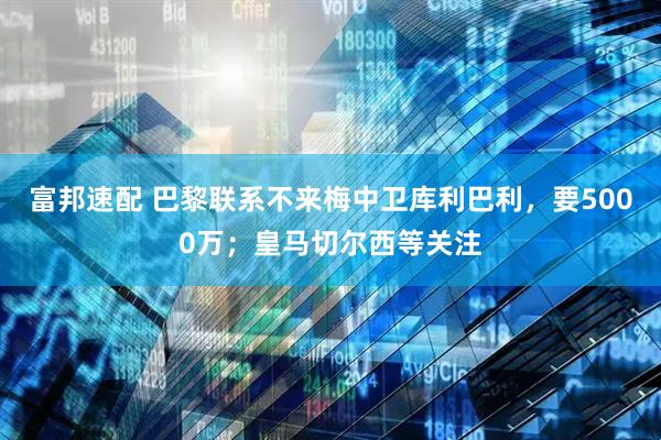 富邦速配 巴黎联系不来梅中卫库利巴利，要5000万；皇马切尔西等关注