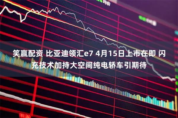 笑赢配资 比亚迪领汇e7 4月15日上市在即 闪充技术加持大空间纯电轿车引期待