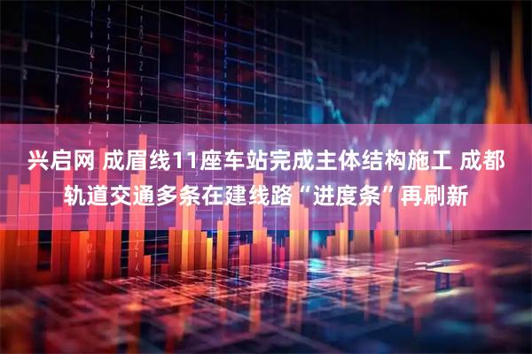 兴启网 成眉线11座车站完成主体结构施工 成都轨道交通多条在建线路“进度条”再刷新