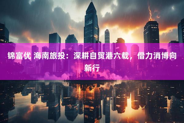 锦富优 海南旅投：深耕自贸港六载，借力消博向新行